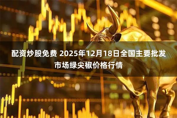 配资炒股免费 2025年12月18日全国主要批发市场绿尖椒价格行情