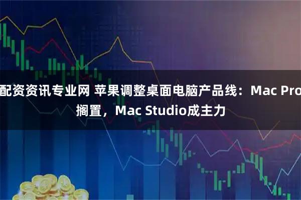 配资资讯专业网 苹果调整桌面电脑产品线：Mac Pro搁置，Mac Studio成主力