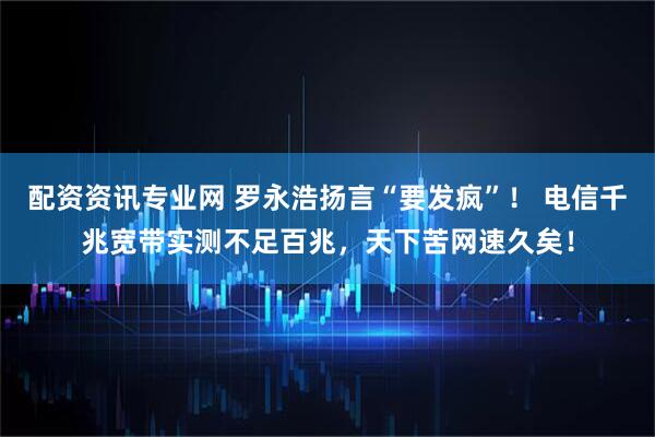 配资资讯专业网 罗永浩扬言“要发疯”！ 电信千兆宽带实测不足百兆，天下苦网速久矣！