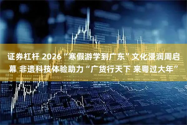 证券杠杆 2026“寒假游学到广东”文化浸润周启幕 非遗科技体验助力“广货行天下 来粤过大年”