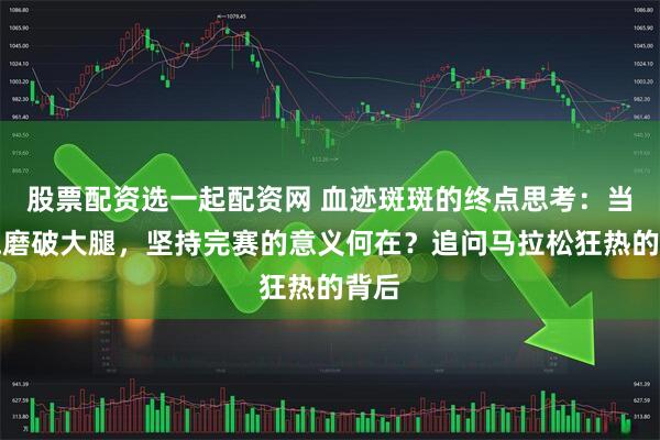 股票配资选一起配资网 血迹斑斑的终点思考：当奔跑磨破大腿，坚持完赛的意义何在？追问马拉松狂热的背后