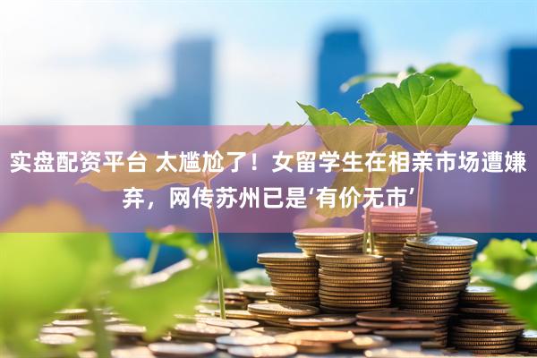 实盘配资平台 太尴尬了！女留学生在相亲市场遭嫌弃，网传苏州已是‘有价无市’