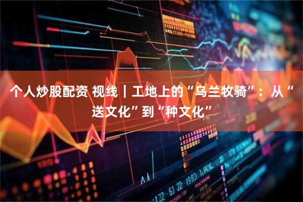 个人炒股配资 视线｜工地上的“乌兰牧骑”：从“送文化”到“种文化”
