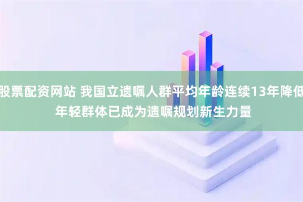 股票配资网站 我国立遗嘱人群平均年龄连续13年降低 年轻群体已成为遗嘱规划新生力量