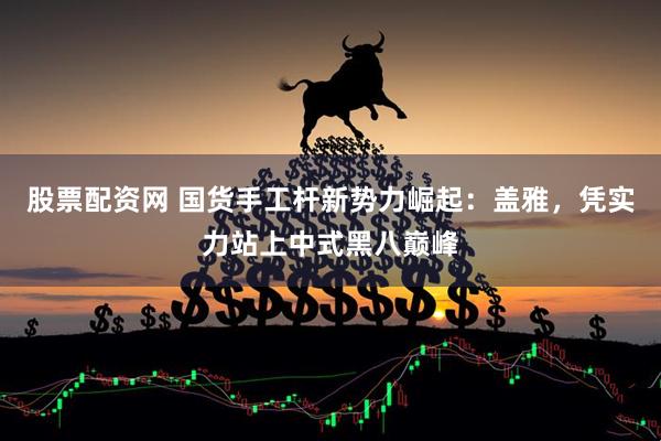 股票配资网 国货手工杆新势力崛起：盖雅，凭实力站上中式黑八巅峰