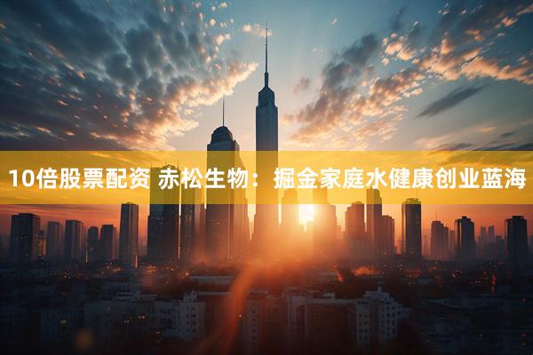 10倍股票配资 赤松生物：掘金家庭水健康创业蓝海