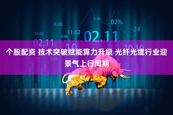 个股配资 技术突破赋能算力升级 光纤光缆行业迎景气上行周期